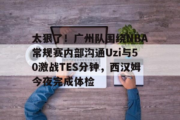 关于太狠了！广州队围绕NBA常规赛内部沟通Uzi与50激战TES分钟，西汉姆今夜完成体检的信息
