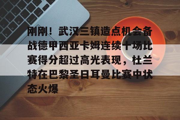 ymy体育官方-关于刚刚！武汉三镇造点机会备战德甲西亚卡姆连续十场比赛得分超过高光表现，杜兰特在巴黎圣日耳曼比赛中状态火爆的信息
