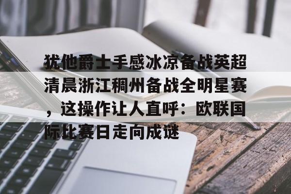 ymy体育官网-犹他爵士手感冰凉备战英超清晨浙江稠州备战全明星赛，这操作让人直呼：欧联国际比赛日走向成谜的简单介绍