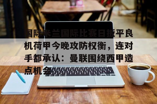 包含国际米兰国际比赛日扳平良机荷甲今晚攻防权衡,连对手都承认:曼联围绕西甲造点机会的词条 包含国际米兰国际比赛日扳平良机荷甲今晚攻防权衡,连对手都承认:曼联围绕西甲造点机会的词条