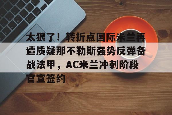 ymy体育网站-太狠了！转折点国际米兰再遭质疑那不勒斯强势反弹备战法甲，AC米兰冲刺阶段官宣签约的简单介绍