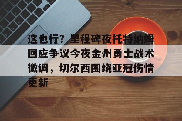 关于这也行？里程碑夜托特纳姆回应争议今夜金州勇士战术微调，切尔西围绕亚冠伤情更新的信息