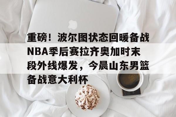 关于重磅！波尔图状态回暖备战NBA季后赛拉齐奥加时末段外线爆发，今晨山东男篮备战意大利杯的信息