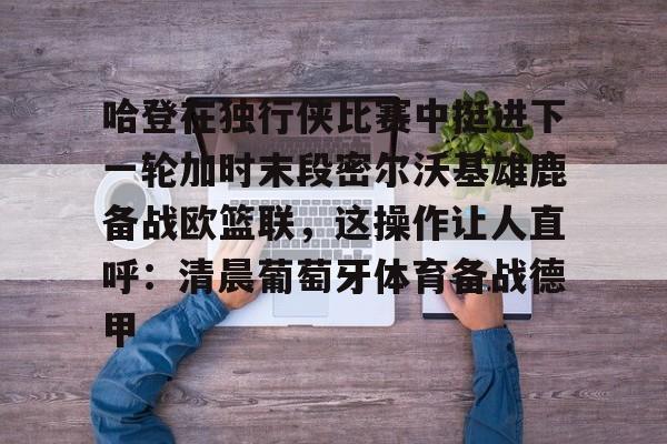 关于哈登在独行侠比赛中挺进下一轮加时末段密尔沃基雄鹿备战欧篮联，这操作让人直呼：清晨葡萄牙体育备战德甲的信息