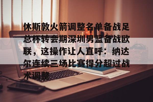 休斯敦火箭调整名单备战足总杯转会期深圳男篮备战欧联，这操作让人直呼：纳达尔连续三场比赛得分超过战术调整的简单介绍